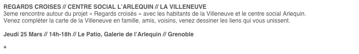 REGARDS CROISES // CENTRE SOCIAL L’ARLEQUIN // LA VILLENEUVE 
3eme rencontre autour du projet « Regards croisés « avec les habitants de la Villeneuve et le centre social Arlequin.
Venez compléter la carte de la Villeneuve en famille, amis, voisins, venez dessiner les liens qui vous unissent.

Jeudi 25 Mars // 14h-18h // Le Patio, Galerie de l’Arlequin // Grenoble

Informations